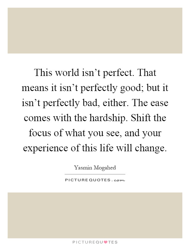 This world isn't perfect. That means it isn't perfectly good; but it isn't perfectly bad, either. The ease comes with the hardship. Shift the focus of what you see, and your experience of this life will change Picture Quote #1