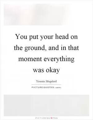 You put your head on the ground, and in that moment everything was okay Picture Quote #1