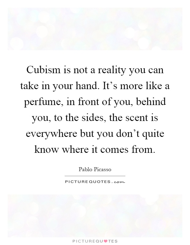 Cubism is not a reality you can take in your hand. It's more like a perfume, in front of you, behind you, to the sides, the scent is everywhere but you don't quite know where it comes from Picture Quote #1