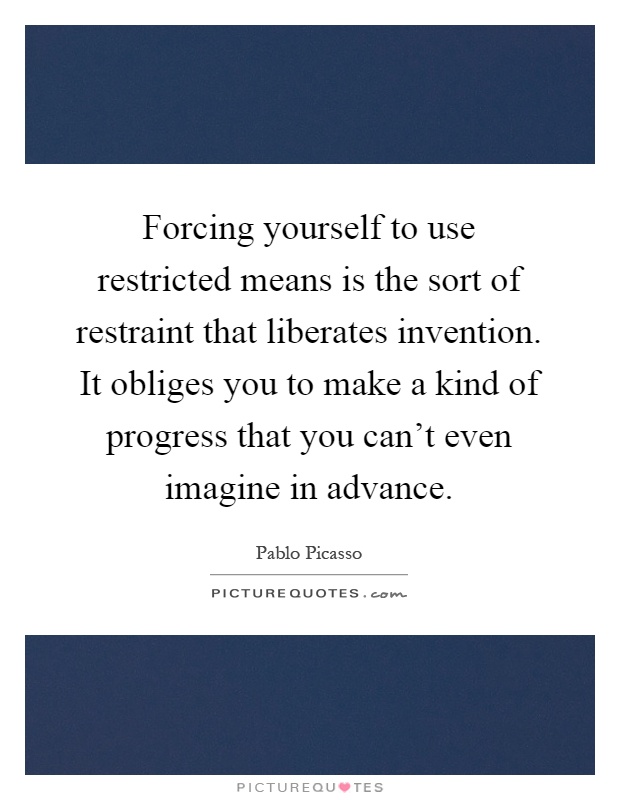 Forcing yourself to use restricted means is the sort of restraint that liberates invention. It obliges you to make a kind of progress that you can't even imagine in advance Picture Quote #1