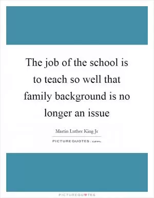 The job of the school is to teach so well that family background is no longer an issue Picture Quote #1