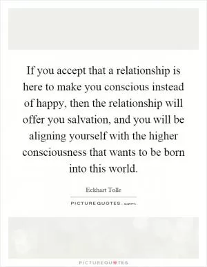 If you accept that a relationship is here to make you conscious instead of happy, then the relationship will offer you salvation, and you will be aligning yourself with the higher consciousness that wants to be born into this world Picture Quote #1