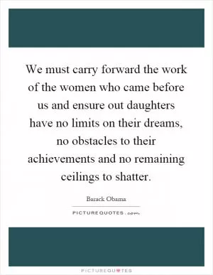 We must carry forward the work of the women who came before us and ensure out daughters have no limits on their dreams, no obstacles to their achievements and no remaining ceilings to shatter Picture Quote #1