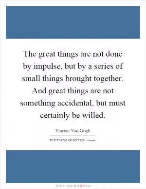 The great things are not done by impulse, but by a series of small things brought together. And great things are not something accidental, but must certainly be willed Picture Quote #1