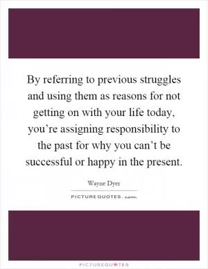 By referring to previous struggles and using them as reasons for not getting on with your life today, you’re assigning responsibility to the past for why you can’t be successful or happy in the present Picture Quote #1