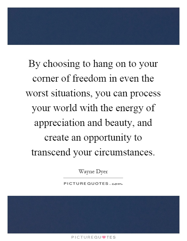 By choosing to hang on to your corner of freedom in even the worst situations, you can process your world with the energy of appreciation and beauty, and create an opportunity to transcend your circumstances Picture Quote #1