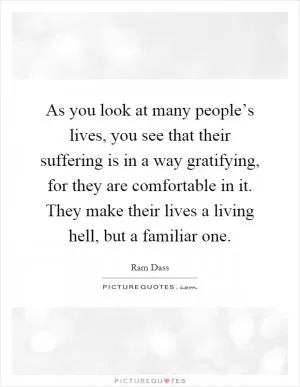 As you look at many people’s lives, you see that their suffering is in a way gratifying, for they are comfortable in it. They make their lives a living hell, but a familiar one Picture Quote #1