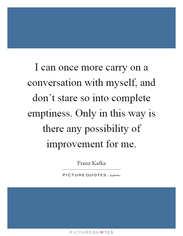 I can once more carry on a conversation with myself, and don't stare so into complete emptiness. Only in this way is there any possibility of improvement for me Picture Quote #1