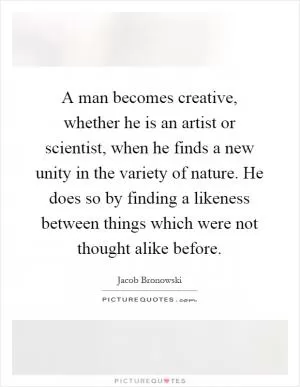 A man becomes creative, whether he is an artist or scientist, when he finds a new unity in the variety of nature. He does so by finding a likeness between things which were not thought alike before Picture Quote #1