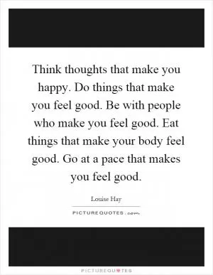 Think thoughts that make you happy. Do things that make you feel good. Be with people who make you feel good. Eat things that make your body feel good. Go at a pace that makes you feel good Picture Quote #1