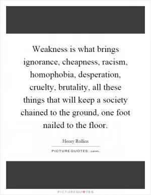 Weakness is what brings ignorance, cheapness, racism, homophobia, desperation, cruelty, brutality, all these things that will keep a society chained to the ground, one foot nailed to the floor Picture Quote #1