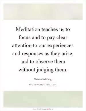 Meditation teaches us to focus and to pay clear attention to our experiences and responses as they arise, and to observe them without judging them Picture Quote #1