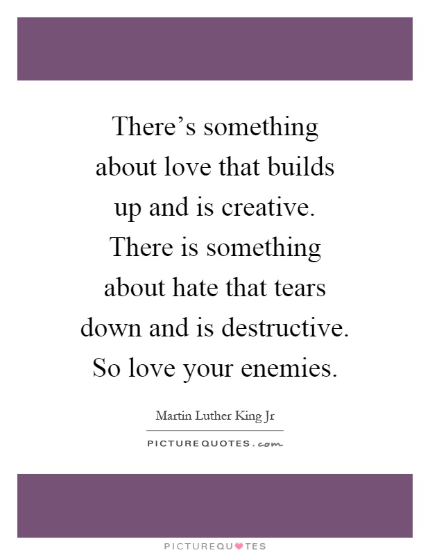 There's something about love that builds up and is creative. There is something about hate that tears down and is destructive. So love your enemies Picture Quote #1