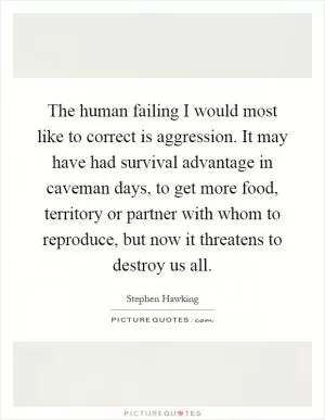 The human failing I would most like to correct is aggression. It may have had survival advantage in caveman days, to get more food, territory or partner with whom to reproduce, but now it threatens to destroy us all Picture Quote #1