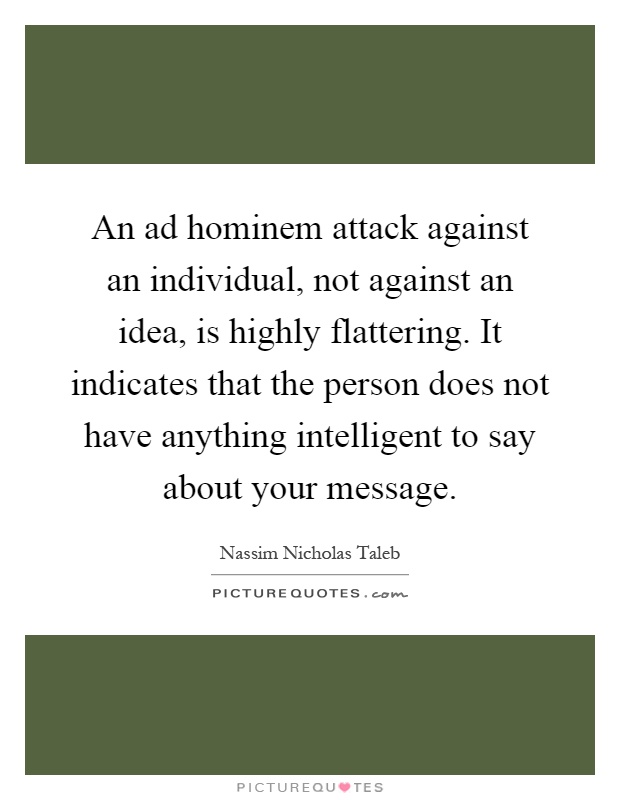 An ad hominem attack against an individual, not against an idea, is highly flattering. It indicates that the person does not have anything intelligent to say about your message Picture Quote #1