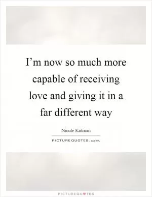 I’m now so much more capable of receiving love and giving it in a far different way Picture Quote #1