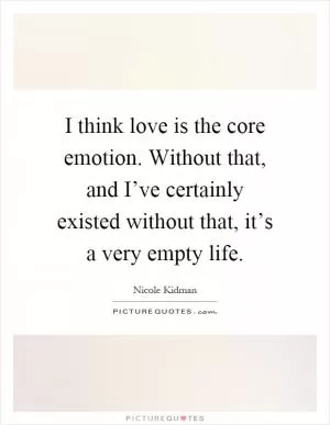 I think love is the core emotion. Without that, and I’ve certainly existed without that, it’s a very empty life Picture Quote #1
