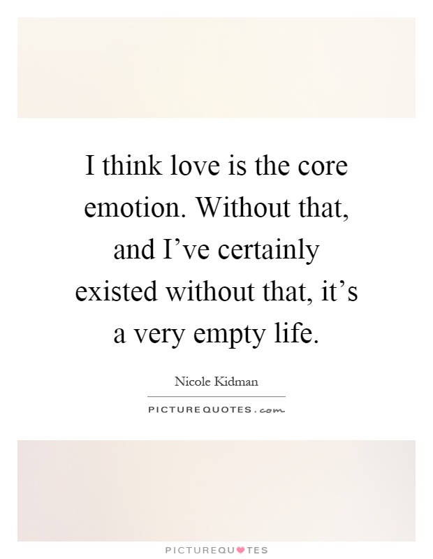 I think love is the core emotion. Without that, and I've certainly existed without that, it's a very empty life Picture Quote #1