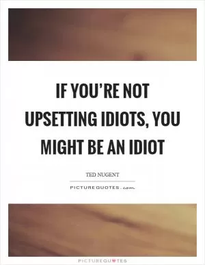 If you’re not upsetting idiots, you might be an idiot Picture Quote #1