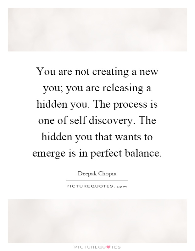 You are not creating a new you; you are releasing a hidden you. The process is one of self discovery. The hidden you that wants to emerge is in perfect balance Picture Quote #1