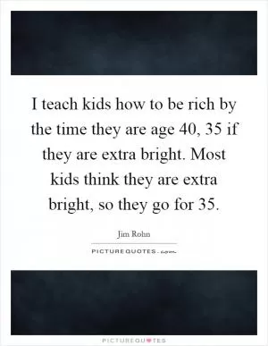 I teach kids how to be rich by the time they are age 40, 35 if they are extra bright. Most kids think they are extra bright, so they go for 35 Picture Quote #1