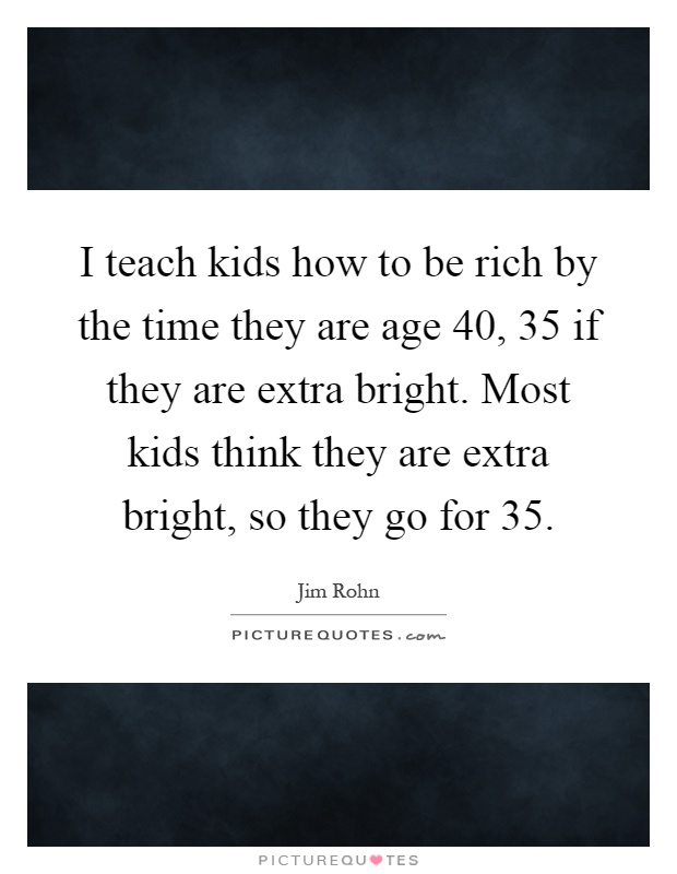 I teach kids how to be rich by the time they are age 40, 35 if they are extra bright. Most kids think they are extra bright, so they go for 35 Picture Quote #1