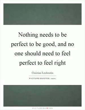 Nothing needs to be perfect to be good, and no one should need to feel perfect to feel right Picture Quote #1