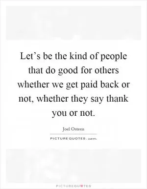 Let’s be the kind of people that do good for others whether we get paid back or not, whether they say thank you or not Picture Quote #1