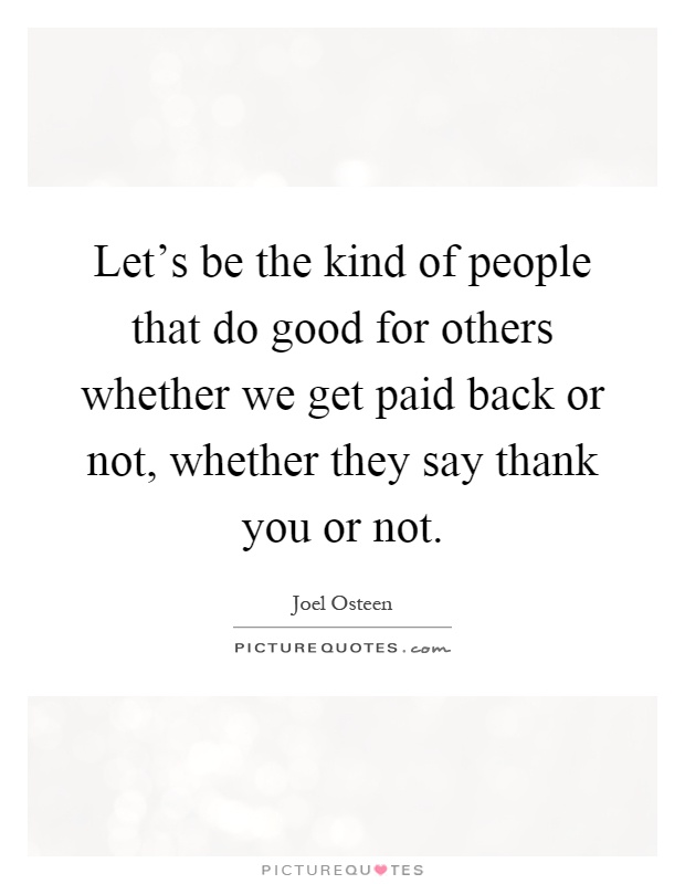 Let's be the kind of people that do good for others whether we get paid back or not, whether they say thank you or not Picture Quote #1