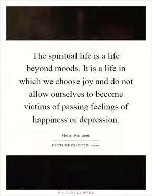 The spiritual life is a life beyond moods. It is a life in which we choose joy and do not allow ourselves to become victims of passing feelings of happiness or depression Picture Quote #1