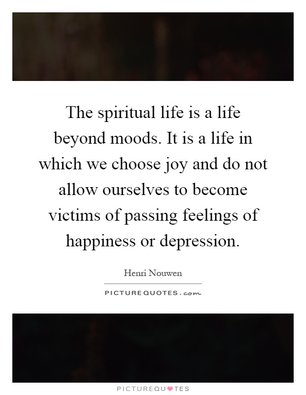 The spiritual life is a life beyond moods. It is a life in which we choose joy and do not allow ourselves to become victims of passing feelings of happiness or depression Picture Quote #1