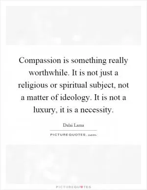 Compassion is something really worthwhile. It is not just a religious or spiritual subject, not a matter of ideology. It is not a luxury, it is a necessity Picture Quote #1