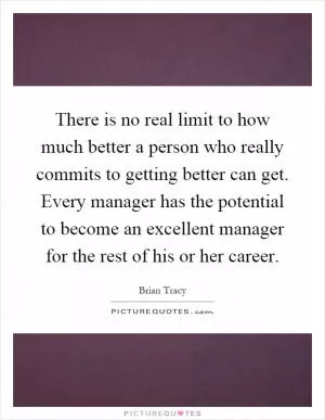 There is no real limit to how much better a person who really commits to getting better can get. Every manager has the potential to become an excellent manager for the rest of his or her career Picture Quote #1