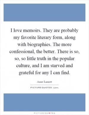 I love memoirs. They are probably my favorite literary form, along with biographies. The more confessional, the better. There is so, so, so little truth in the popular culture, and I am starved and grateful for any I can find Picture Quote #1
