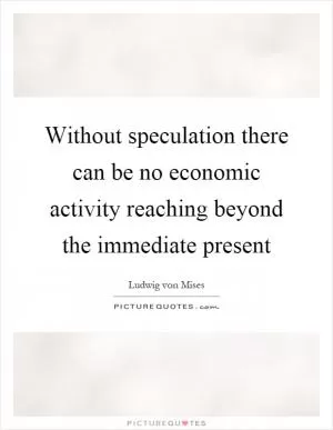Without speculation there can be no economic activity reaching beyond the immediate present Picture Quote #1