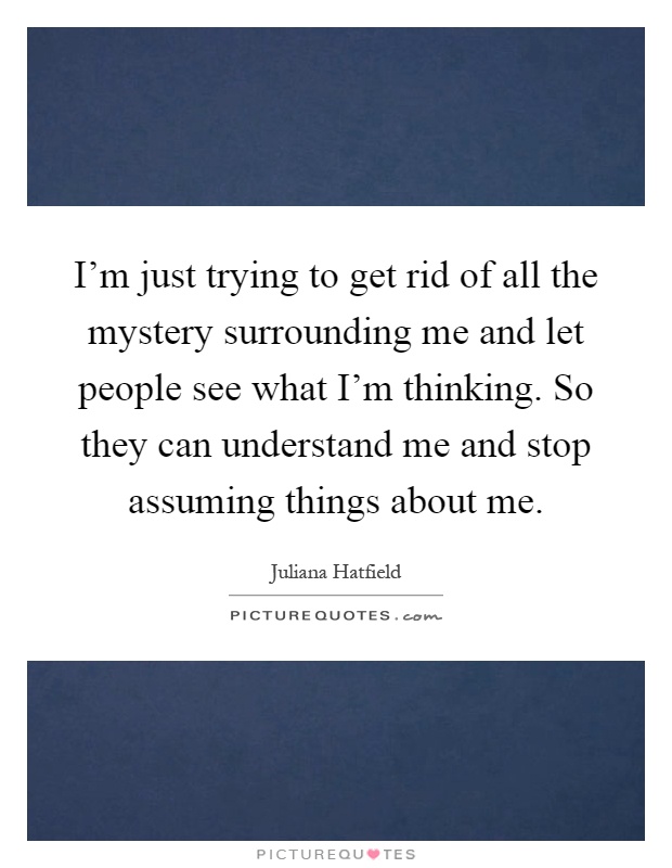 I'm just trying to get rid of all the mystery surrounding me and let people see what I'm thinking. So they can understand me and stop assuming things about me Picture Quote #1