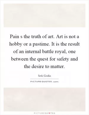 Pain s the truth of art. Art is not a hobby or a pastime. It is the result of an internal battle royal, one between the quest for safety and the desire to matter Picture Quote #1
