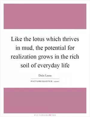 Like the lotus which thrives in mud, the potential for realization grows in the rich soil of everyday life Picture Quote #1