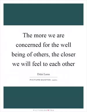 The more we are concerned for the well being of others, the closer we will feel to each other Picture Quote #1