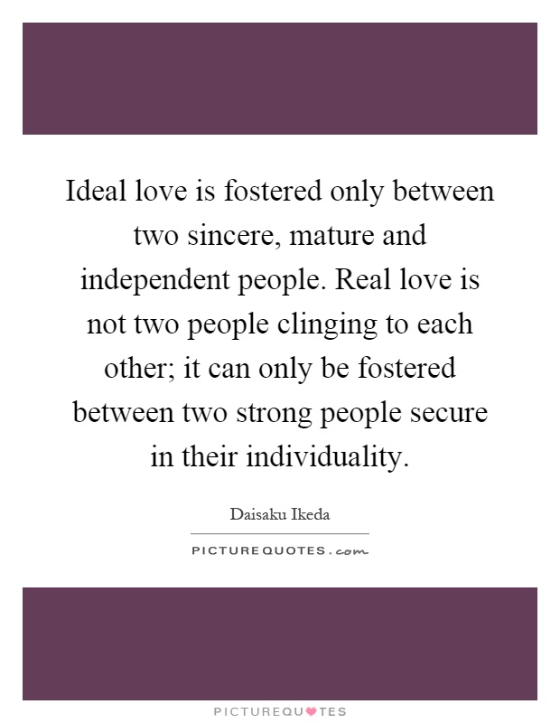 Ideal love is fostered only between two sincere, mature and independent people. Real love is not two people clinging to each other; it can only be fostered between two strong people secure in their individuality Picture Quote #1