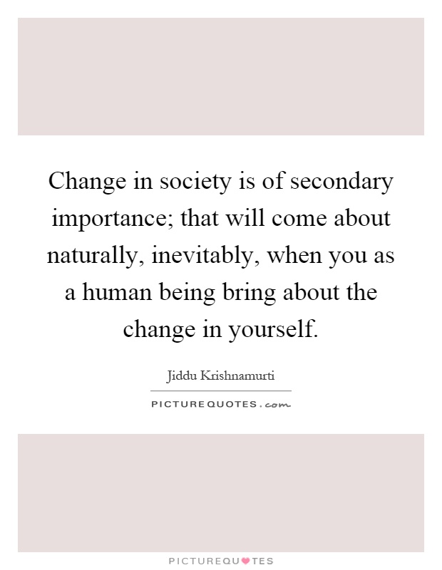 Change in society is of secondary importance; that will come about naturally, inevitably, when you as a human being bring about the change in yourself Picture Quote #1