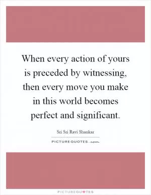 When every action of yours is preceded by witnessing, then every move you make in this world becomes perfect and significant Picture Quote #1