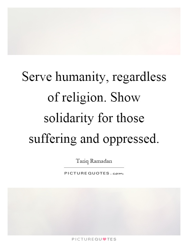 Serve humanity, regardless of religion. Show solidarity for those suffering and oppressed Picture Quote #1