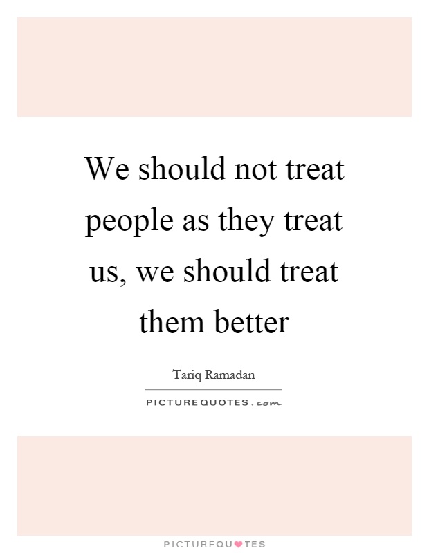 We should not treat people as they treat us, we should treat them better Picture Quote #1