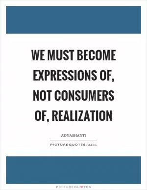 We must become expressions of, not consumers of, realization Picture Quote #1