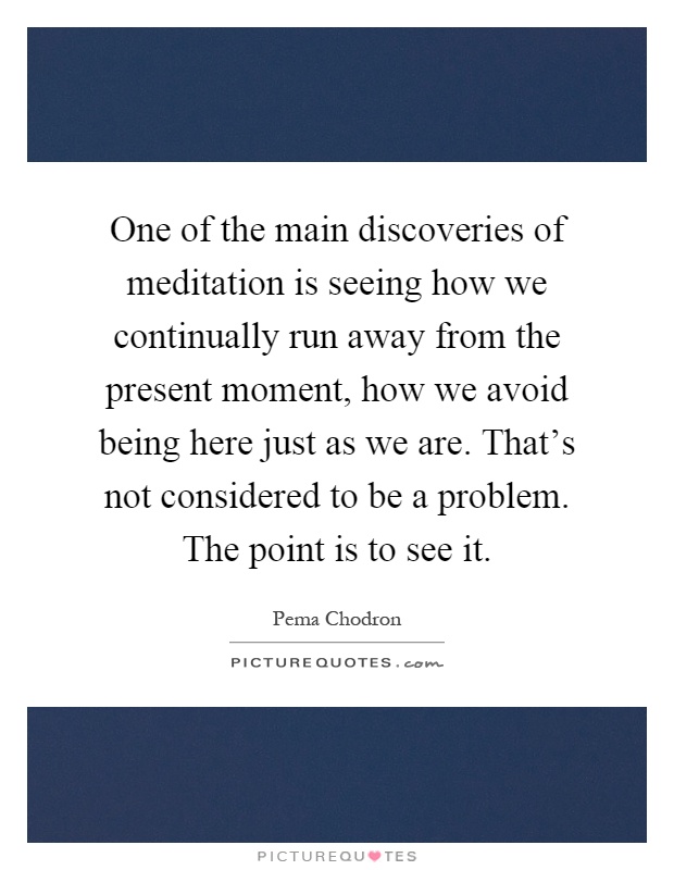 One of the main discoveries of meditation is seeing how we continually run away from the present moment, how we avoid being here just as we are. That's not considered to be a problem. The point is to see it Picture Quote #1