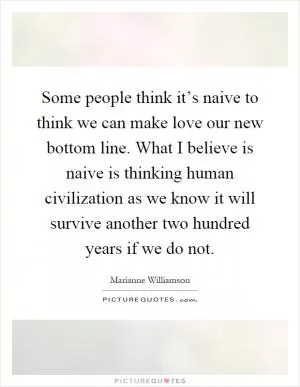 Some people think it’s naive to think we can make love our new bottom line. What I believe is naive is thinking human civilization as we know it will survive another two hundred years if we do not Picture Quote #1