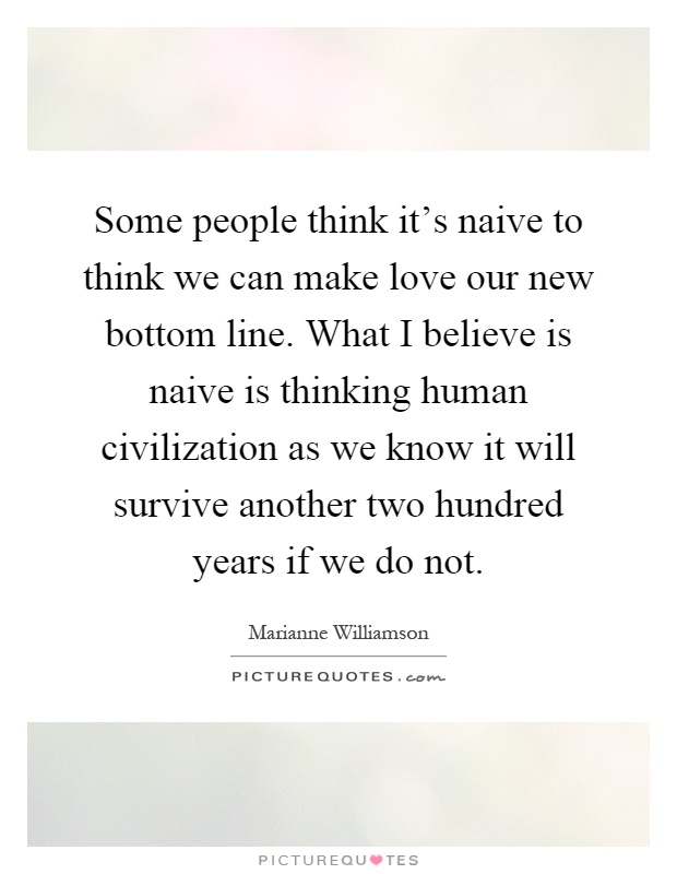 Some people think it's naive to think we can make love our new bottom line. What I believe is naive is thinking human civilization as we know it will survive another two hundred years if we do not Picture Quote #1