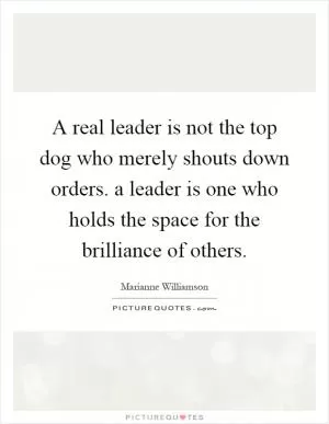 A real leader is not the top dog who merely shouts down orders. a leader is one who holds the space for the brilliance of others Picture Quote #1