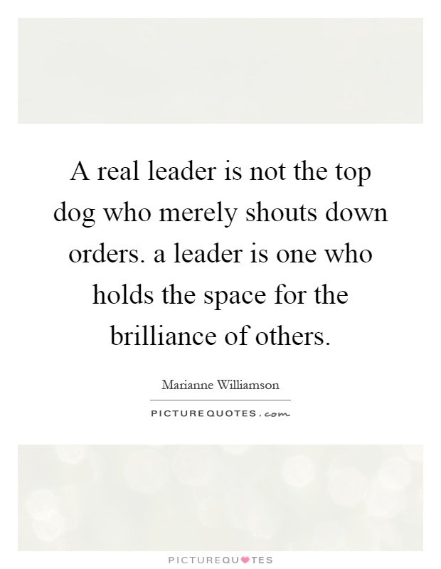 A real leader is not the top dog who merely shouts down orders. a leader is one who holds the space for the brilliance of others Picture Quote #1